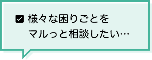 様々な困りごとをマルっと相談したい…