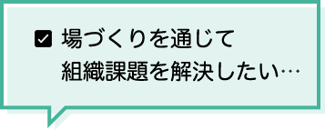 場づくりを通じて組織課題を解決したい…